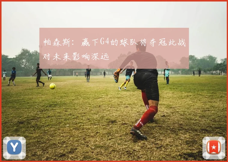 帕森斯：赢下G4的球队将夺冠此战对未来影响深远