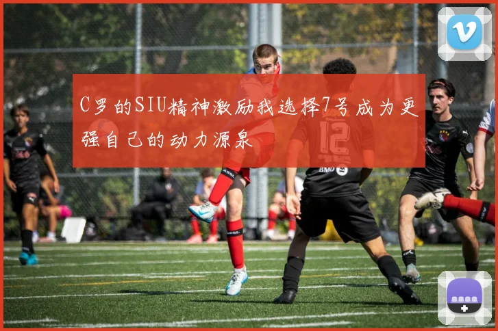 C罗的SIU精神激励我选择7号成为更强自己的动力源泉