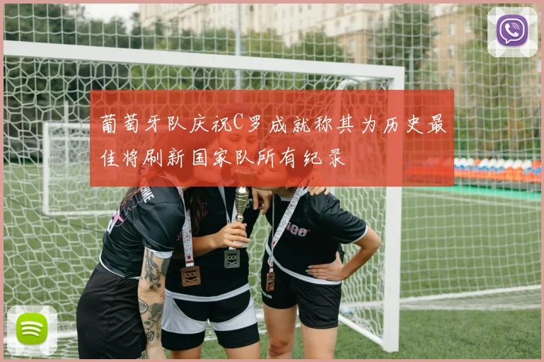葡萄牙队庆祝C罗成就称其为历史最佳将刷新国家队所有纪录