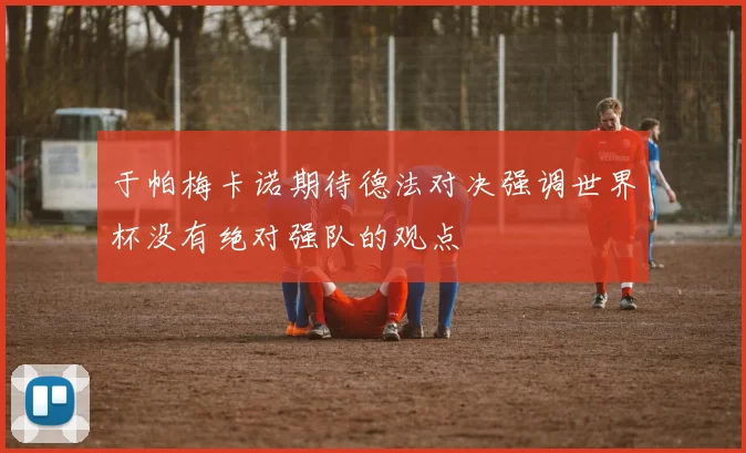 于帕梅卡诺期待德法对决强调世界杯没有绝对强队的观点