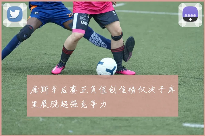 唐斯季后赛正负值创佳绩仅次于库里展现超强竞争力